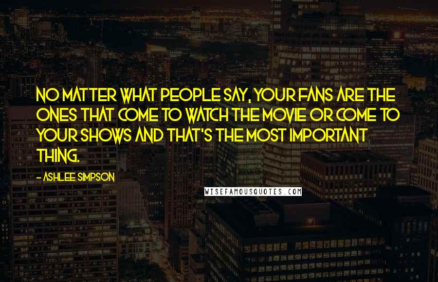 Ashlee Simpson Quotes: No matter what people say, your fans are the ones that come to watch the movie or come to your shows and that's the most important thing.