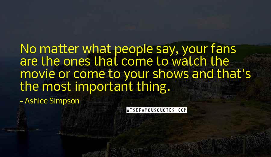 Ashlee Simpson Quotes: No matter what people say, your fans are the ones that come to watch the movie or come to your shows and that's the most important thing.