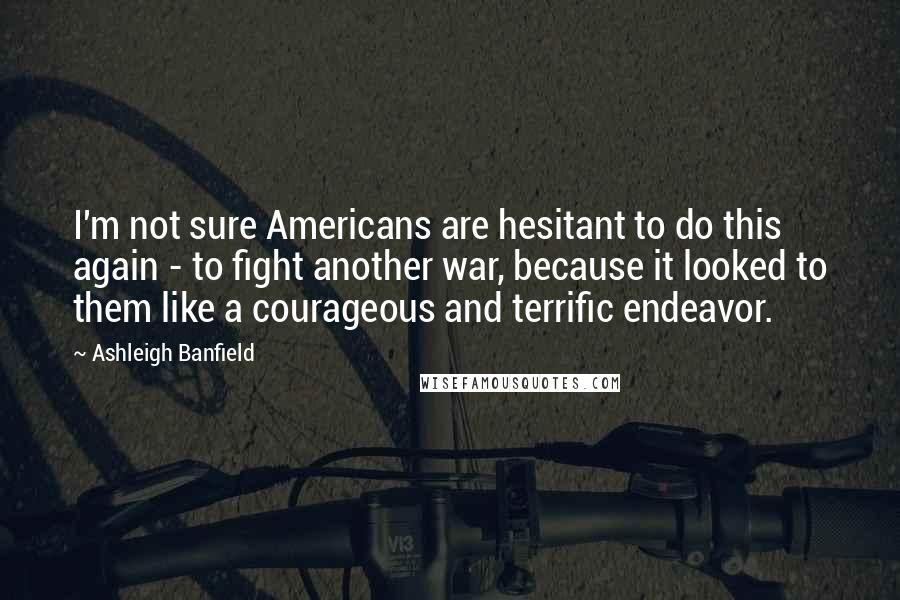 Ashleigh Banfield Quotes: I'm not sure Americans are hesitant to do this again - to fight another war, because it looked to them like a courageous and terrific endeavor.