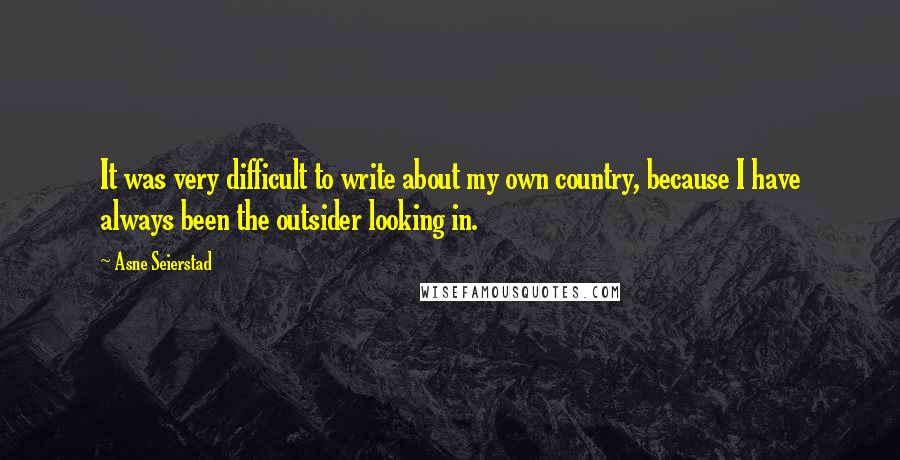 Asne Seierstad Quotes: It was very difficult to write about my own country, because I have always been the outsider looking in.