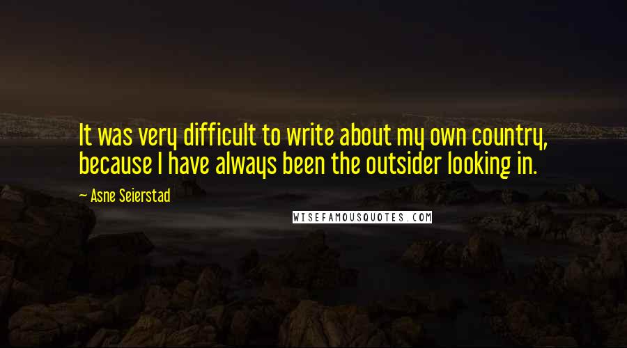 Asne Seierstad Quotes: It was very difficult to write about my own country, because I have always been the outsider looking in.