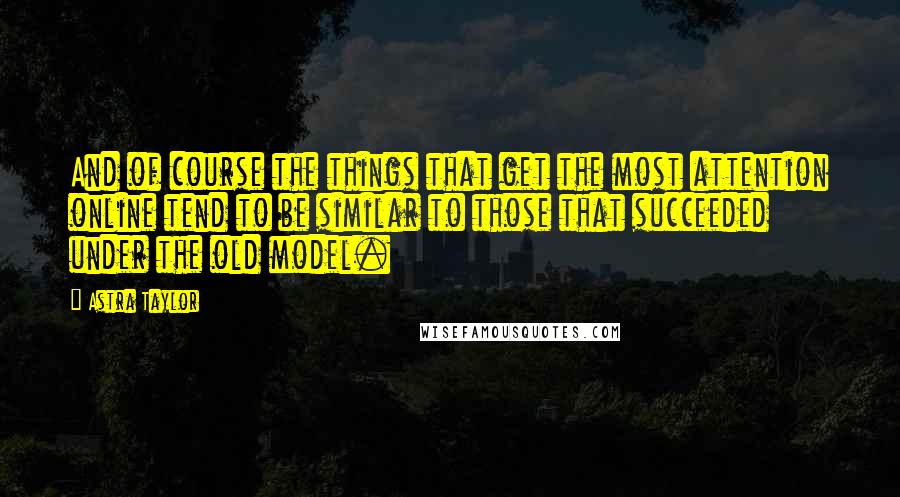 Astra Taylor Quotes: And of course the things that get the most attention online tend to be similar to those that succeeded under the old model.