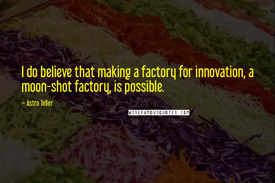 Astro Teller Quotes: I do believe that making a factory for innovation, a moon-shot factory, is possible.