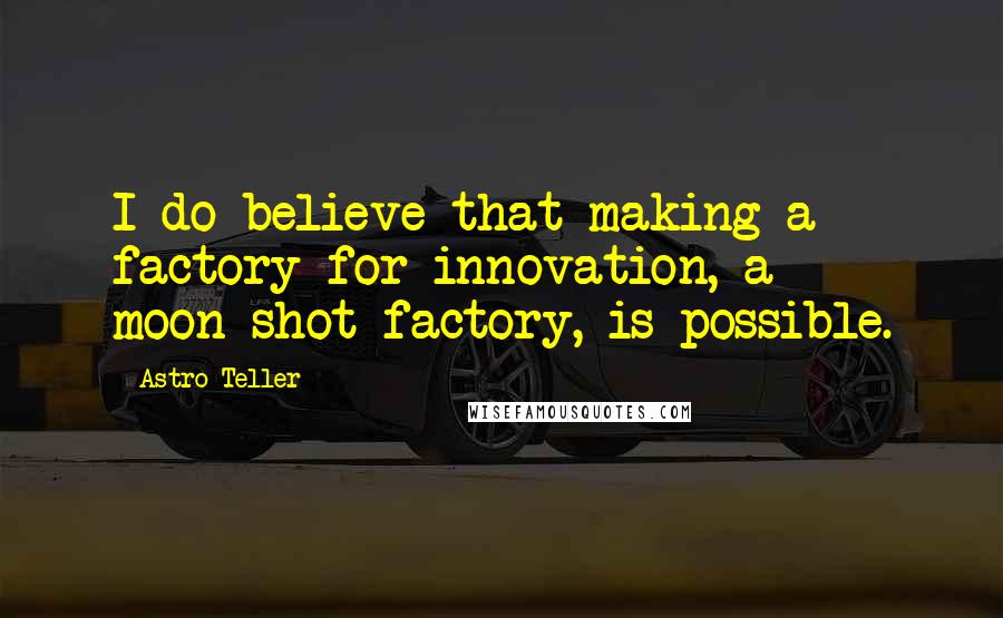 Astro Teller Quotes: I do believe that making a factory for innovation, a moon-shot factory, is possible.