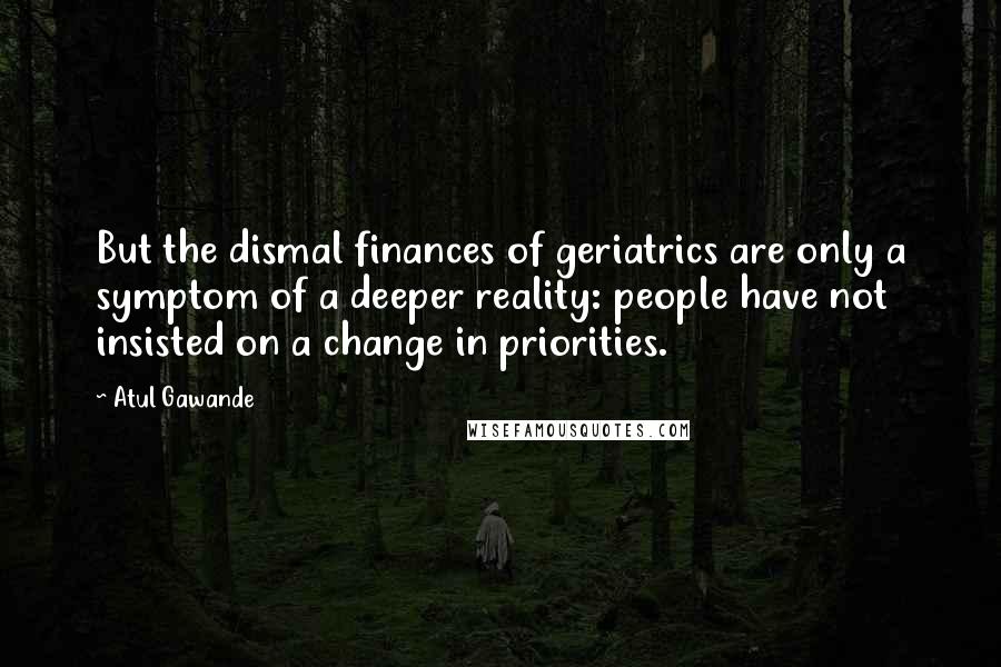 Atul Gawande Quotes: But the dismal finances of geriatrics are only a symptom of a deeper reality: people have not insisted on a change in priorities.