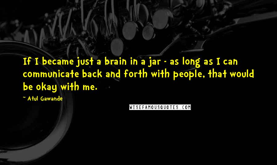 Atul Gawande Quotes: If I became just a brain in a jar - as long as I can communicate back and forth with people, that would be okay with me.