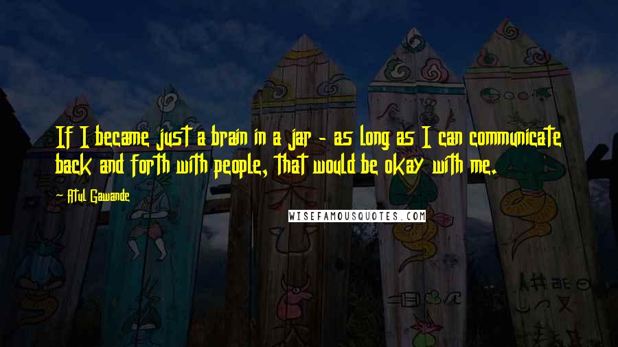 Atul Gawande Quotes: If I became just a brain in a jar - as long as I can communicate back and forth with people, that would be okay with me.