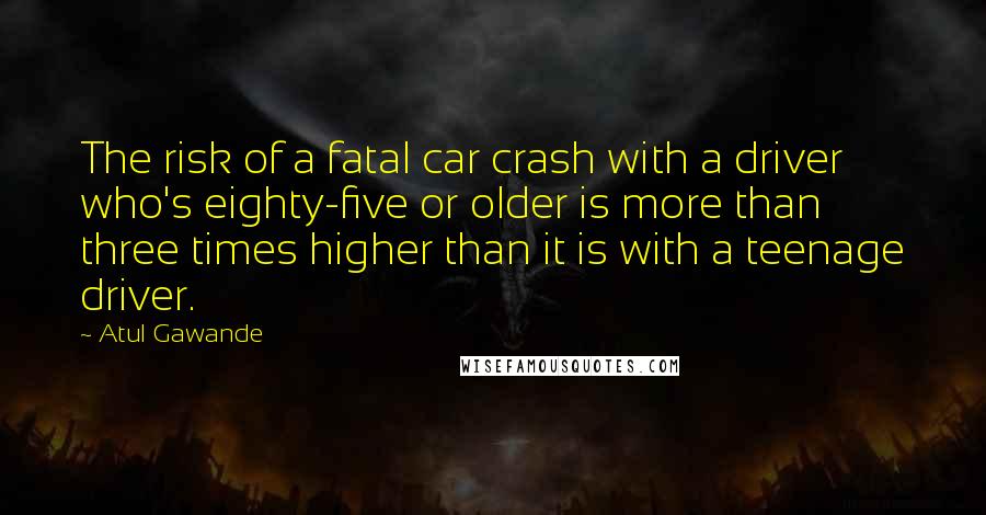 Atul Gawande Quotes: The risk of a fatal car crash with a driver who's eighty-five or older is more than three times higher than it is with a teenage driver.