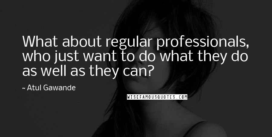 Atul Gawande Quotes: What about regular professionals, who just want to do what they do as well as they can?