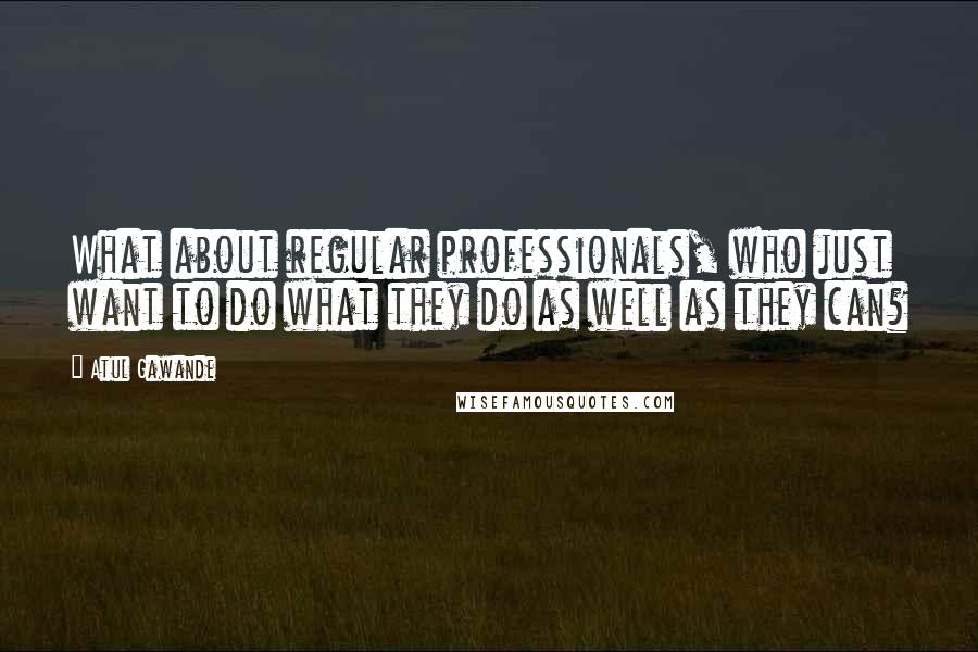 Atul Gawande Quotes: What about regular professionals, who just want to do what they do as well as they can?