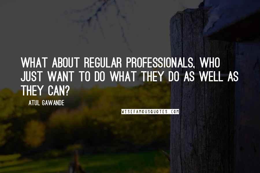 Atul Gawande Quotes: What about regular professionals, who just want to do what they do as well as they can?