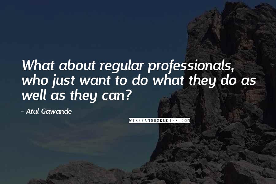 Atul Gawande Quotes: What about regular professionals, who just want to do what they do as well as they can?