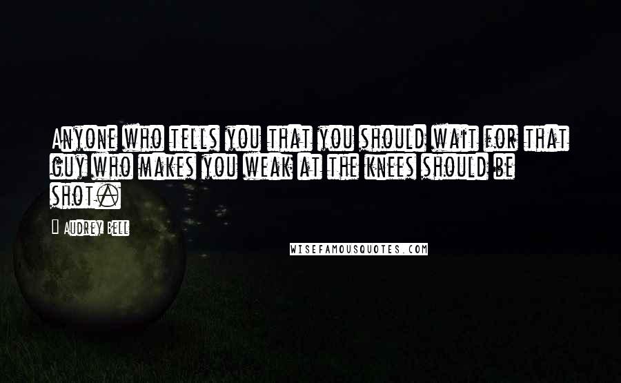 Audrey Bell Quotes: Anyone who tells you that you should wait for that guy who makes you weak at the knees should be shot.