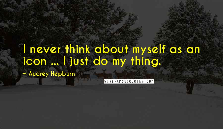 Audrey Hepburn Quotes: I never think about myself as an icon ... I just do my thing.