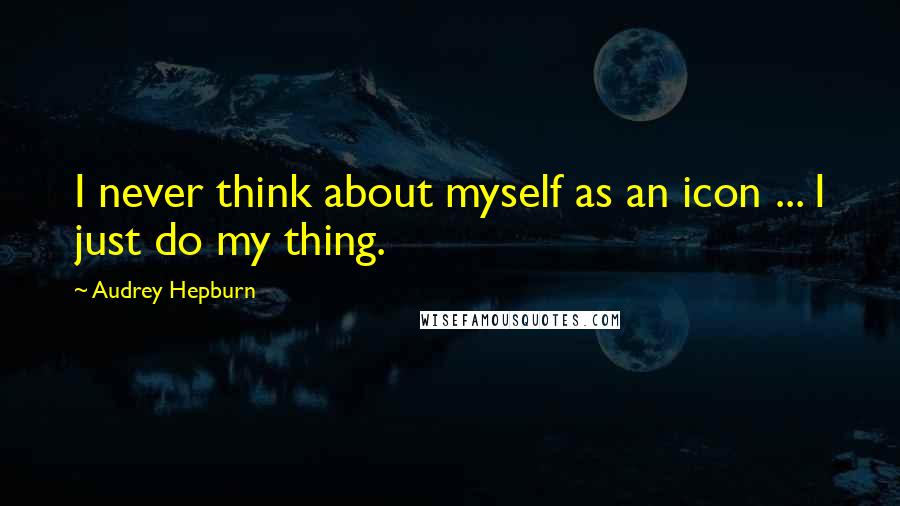 Audrey Hepburn Quotes: I never think about myself as an icon ... I just do my thing.