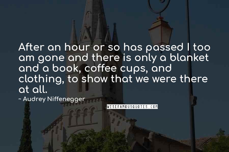 Audrey Niffenegger Quotes: After an hour or so has passed I too am gone and there is only a blanket and a book, coffee cups, and clothing, to show that we were there at all.