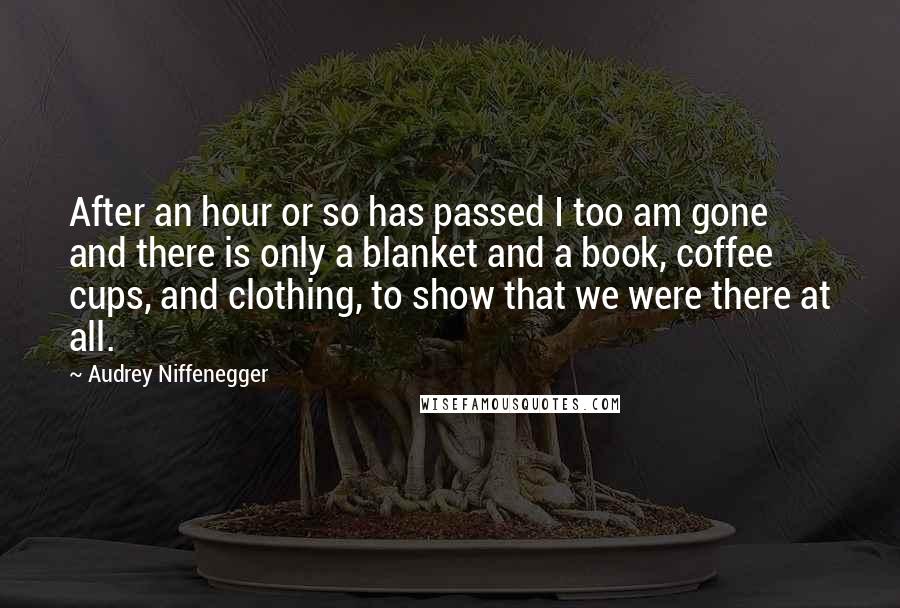 Audrey Niffenegger Quotes: After an hour or so has passed I too am gone and there is only a blanket and a book, coffee cups, and clothing, to show that we were there at all.