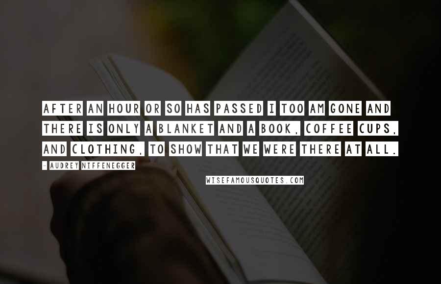 Audrey Niffenegger Quotes: After an hour or so has passed I too am gone and there is only a blanket and a book, coffee cups, and clothing, to show that we were there at all.