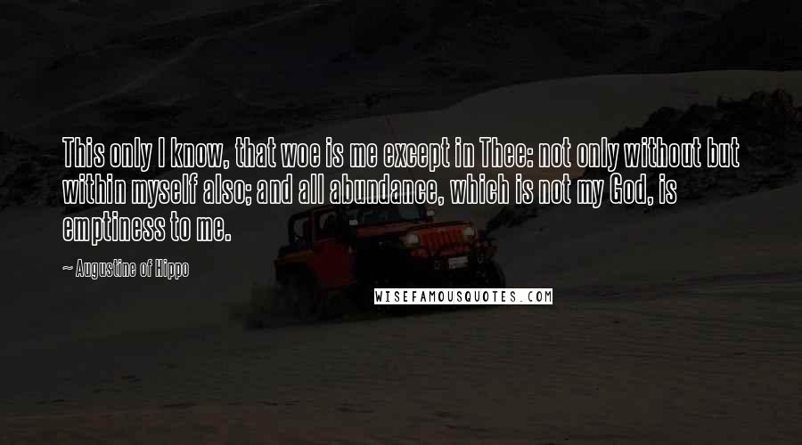 Augustine Of Hippo Quotes: This only I know, that woe is me except in Thee: not only without but within myself also; and all abundance, which is not my God, is emptiness to me.