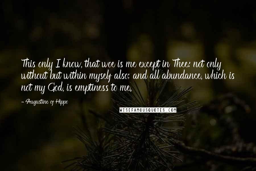 Augustine Of Hippo Quotes: This only I know, that woe is me except in Thee: not only without but within myself also; and all abundance, which is not my God, is emptiness to me.