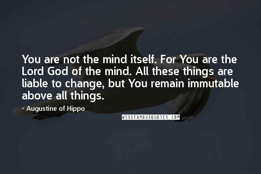 Augustine Of Hippo Quotes: You are not the mind itself. For You are the Lord God of the mind. All these things are liable to change, but You remain immutable above all things.