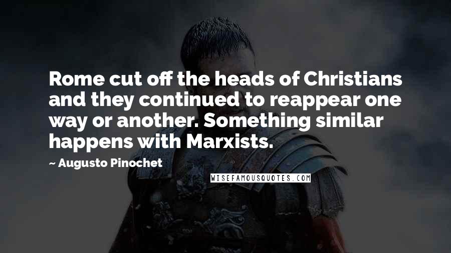 Augusto Pinochet Quotes: Rome cut off the heads of Christians and they continued to reappear one way or another. Something similar happens with Marxists.