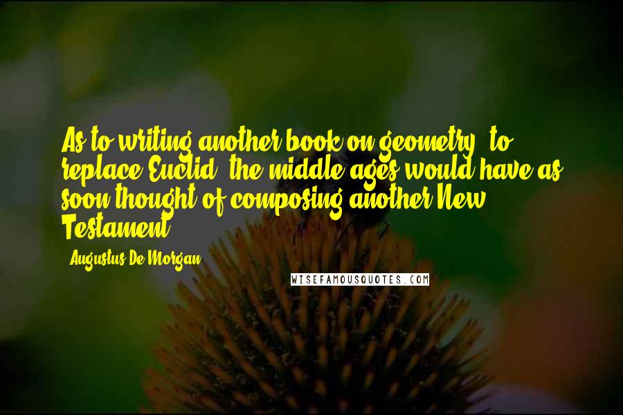 Augustus De Morgan Quotes: As to writing another book on geometry [to replace Euclid] the middle ages would have as soon thought of composing another New Testament.