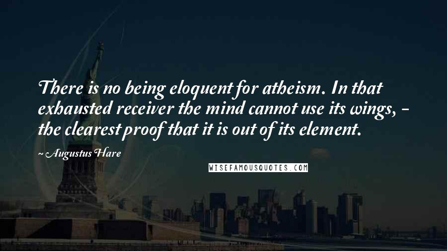 Augustus Hare Quotes: There is no being eloquent for atheism. In that exhausted receiver the mind cannot use its wings, - the clearest proof that it is out of its element.