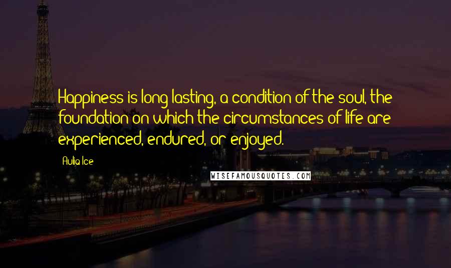 Auliq Ice Quotes: Happiness is long-lasting, a condition of the soul, the foundation on which the circumstances of life are experienced, endured, or enjoyed.