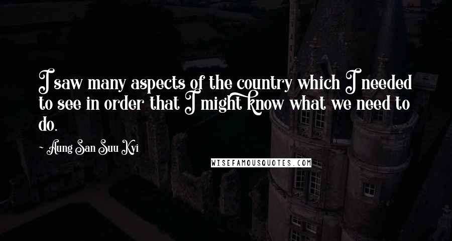 Aung San Suu Kyi Quotes: I saw many aspects of the country which I needed to see in order that I might know what we need to do.