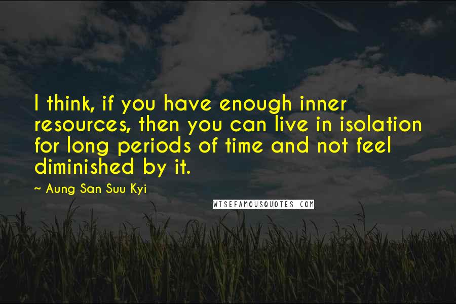 Aung San Suu Kyi Quotes: I think, if you have enough inner resources, then you can live in isolation for long periods of time and not feel diminished by it.