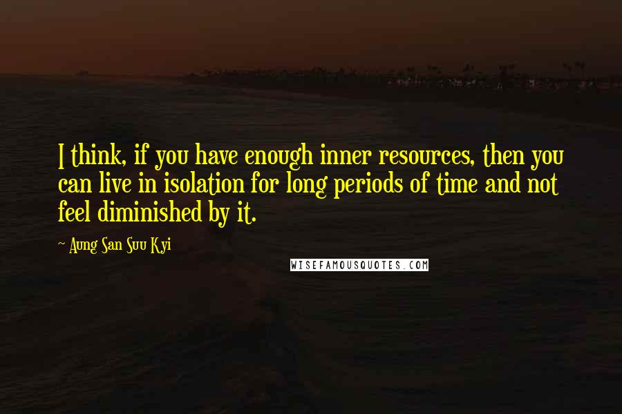 Aung San Suu Kyi Quotes: I think, if you have enough inner resources, then you can live in isolation for long periods of time and not feel diminished by it.