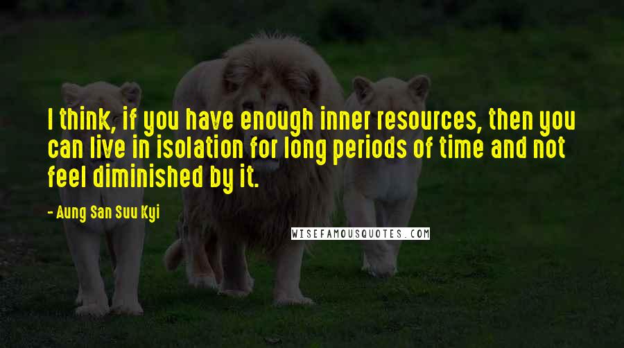 Aung San Suu Kyi Quotes: I think, if you have enough inner resources, then you can live in isolation for long periods of time and not feel diminished by it.