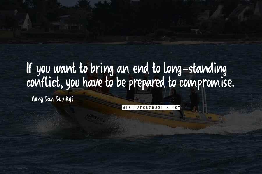 Aung San Suu Kyi Quotes: If you want to bring an end to long-standing conflict, you have to be prepared to compromise.