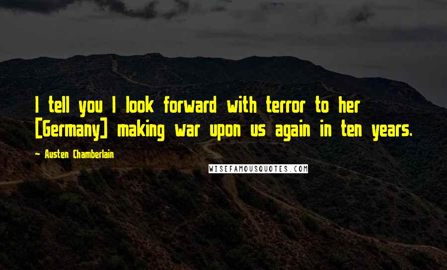 Austen Chamberlain Quotes: I tell you I look forward with terror to her [Germany] making war upon us again in ten years.