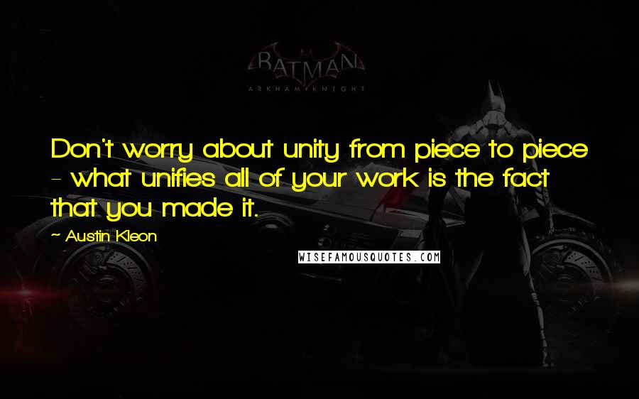 Austin Kleon Quotes: Don't worry about unity from piece to piece - what unifies all of your work is the fact that you made it.