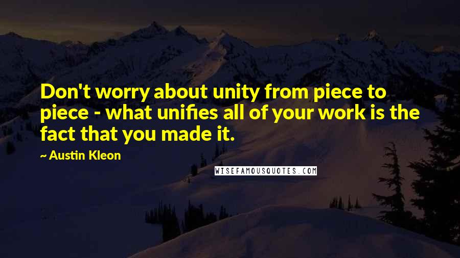 Austin Kleon Quotes: Don't worry about unity from piece to piece - what unifies all of your work is the fact that you made it.