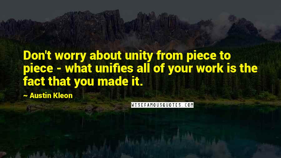 Austin Kleon Quotes: Don't worry about unity from piece to piece - what unifies all of your work is the fact that you made it.