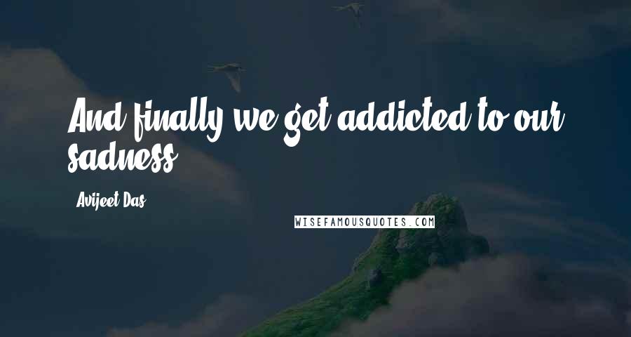 Avijeet Das Quotes: And finally we get addicted to our sadness.