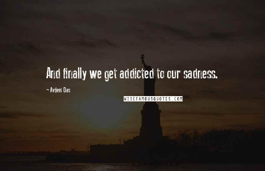 Avijeet Das Quotes: And finally we get addicted to our sadness.