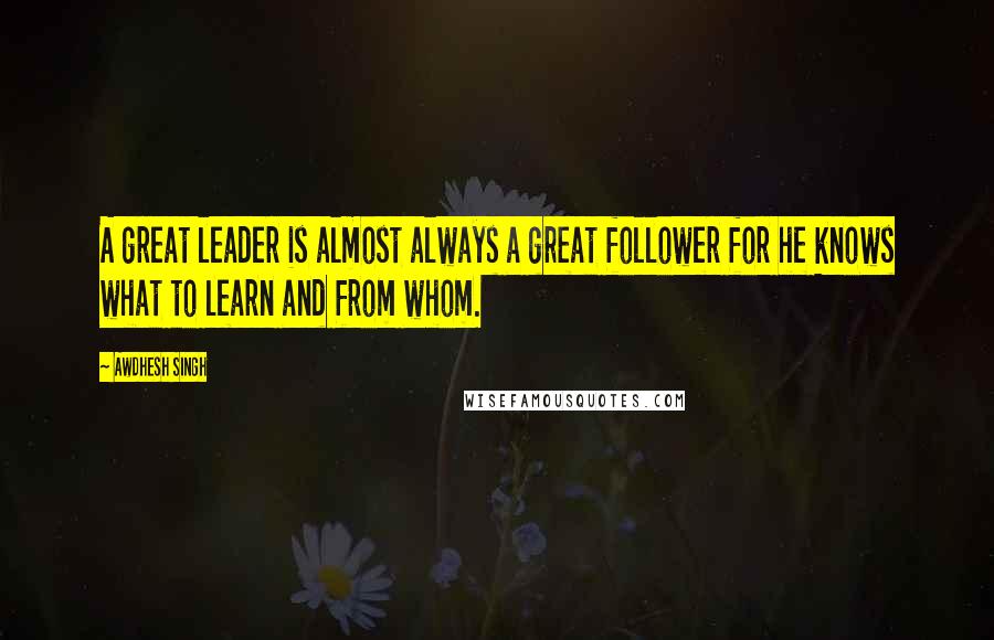 Awdhesh Singh Quotes: A great leader is almost always a great follower for he knows what to learn and from whom.