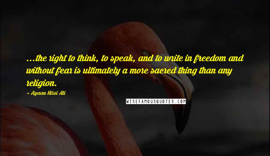 Ayaan Hirsi Ali Quotes: ...the right to think, to speak, and to write in freedom and without fear is ultimately a more sacred thing than any religion.