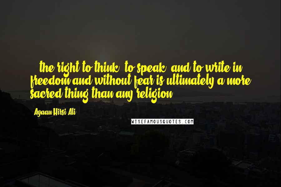 Ayaan Hirsi Ali Quotes: ...the right to think, to speak, and to write in freedom and without fear is ultimately a more sacred thing than any religion.