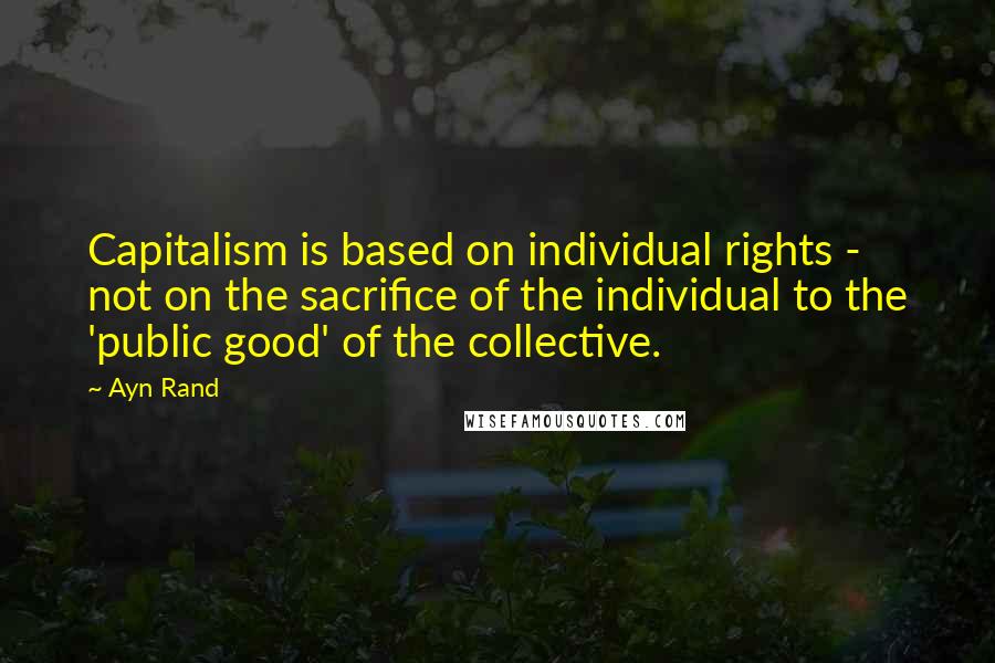 Ayn Rand Quotes: Capitalism is based on individual rights - not on the sacrifice of the individual to the 'public good' of the collective.