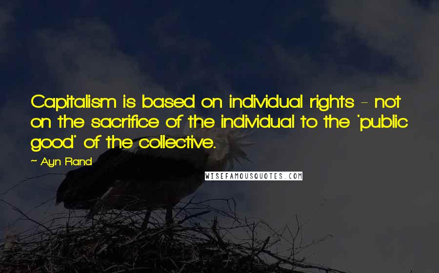 Ayn Rand Quotes: Capitalism is based on individual rights - not on the sacrifice of the individual to the 'public good' of the collective.