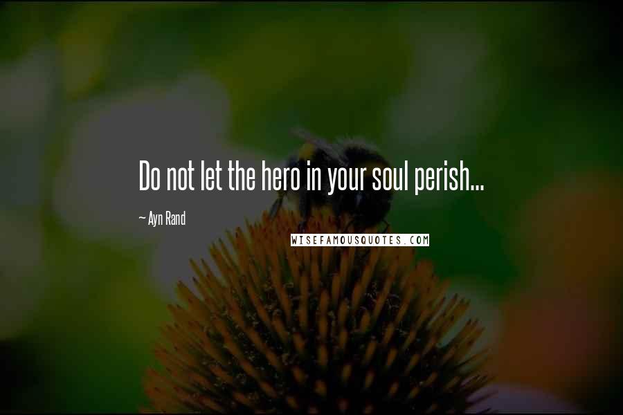 Ayn Rand Quotes: Do not let the hero in your soul perish...