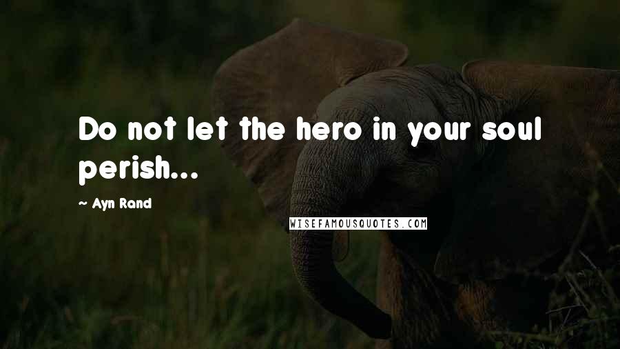 Ayn Rand Quotes: Do not let the hero in your soul perish...