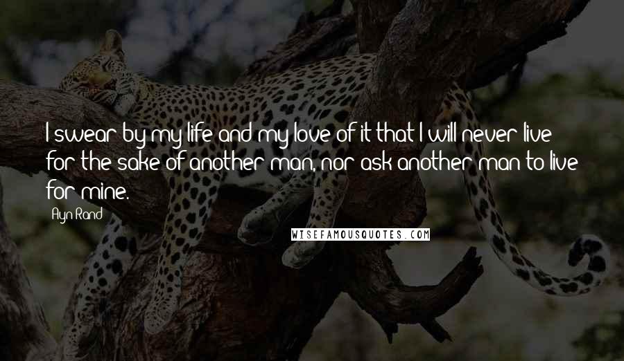 Ayn Rand Quotes: I swear by my life and my love of it that I will never live for the sake of another man, nor ask another man to live for mine.