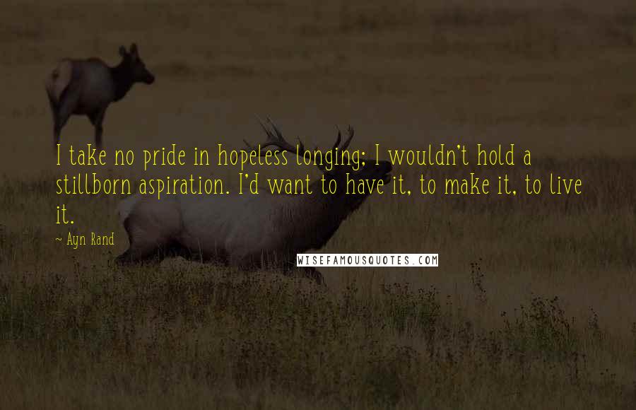 Ayn Rand Quotes: I take no pride in hopeless longing; I wouldn't hold a stillborn aspiration. I'd want to have it, to make it, to live it.