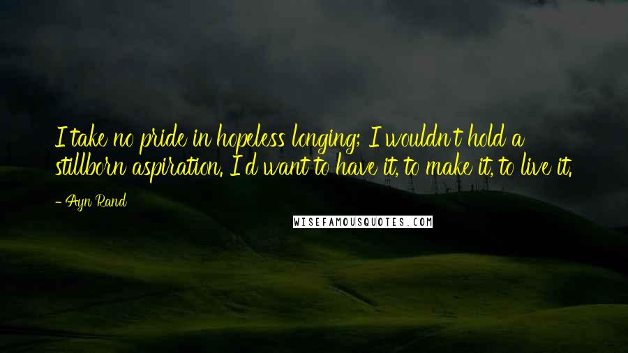 Ayn Rand Quotes: I take no pride in hopeless longing; I wouldn't hold a stillborn aspiration. I'd want to have it, to make it, to live it.